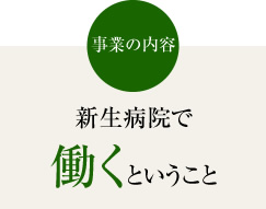 事業の内容　新生病院で働くということ